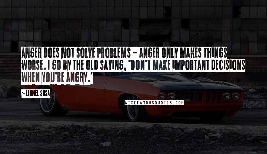 Lionel Sosa Quotes: Anger does not solve problems - anger only makes things worse. I go by the old saying, 'Don't make important decisions when you're angry.'