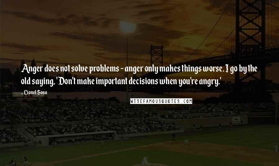 Lionel Sosa Quotes: Anger does not solve problems - anger only makes things worse. I go by the old saying, 'Don't make important decisions when you're angry.'