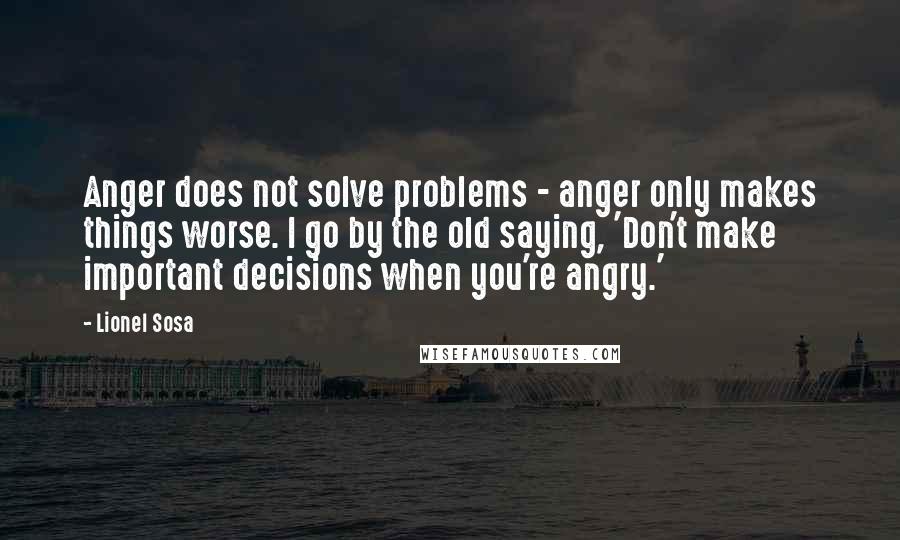 Lionel Sosa Quotes: Anger does not solve problems - anger only makes things worse. I go by the old saying, 'Don't make important decisions when you're angry.'