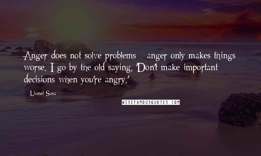 Lionel Sosa Quotes: Anger does not solve problems - anger only makes things worse. I go by the old saying, 'Don't make important decisions when you're angry.'