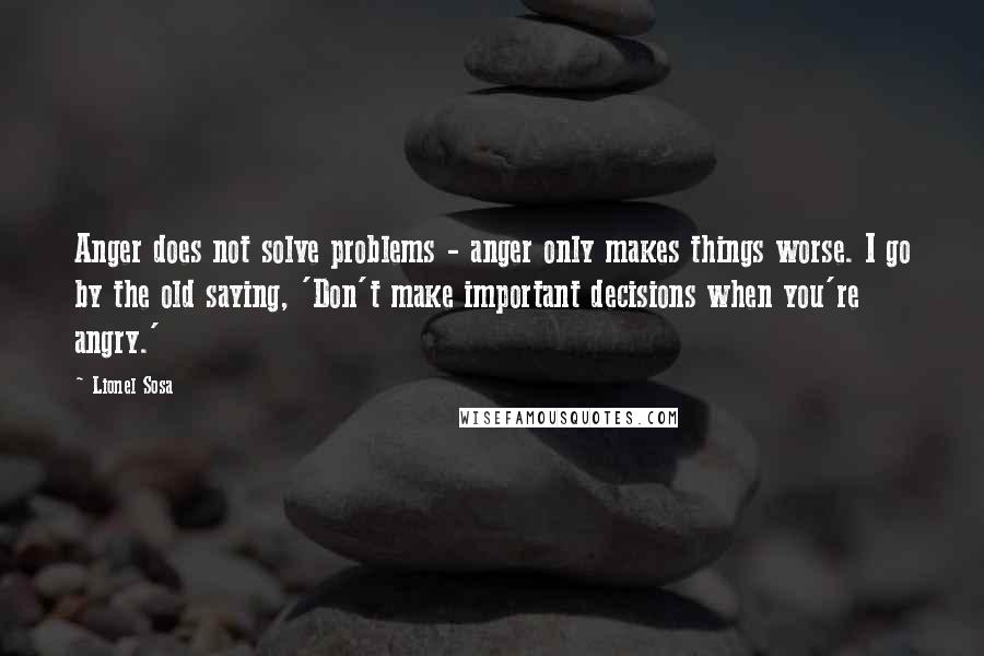 Lionel Sosa Quotes: Anger does not solve problems - anger only makes things worse. I go by the old saying, 'Don't make important decisions when you're angry.'