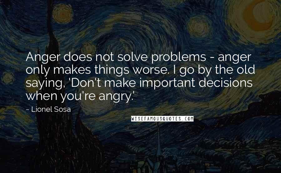 Lionel Sosa Quotes: Anger does not solve problems - anger only makes things worse. I go by the old saying, 'Don't make important decisions when you're angry.'