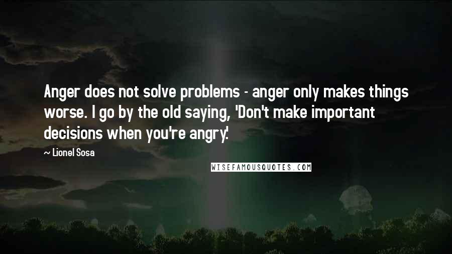 Lionel Sosa Quotes: Anger does not solve problems - anger only makes things worse. I go by the old saying, 'Don't make important decisions when you're angry.'