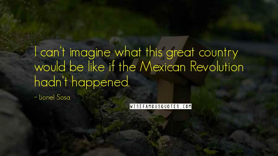 Lionel Sosa Quotes: I can't imagine what this great country would be like if the Mexican Revolution hadn't happened.