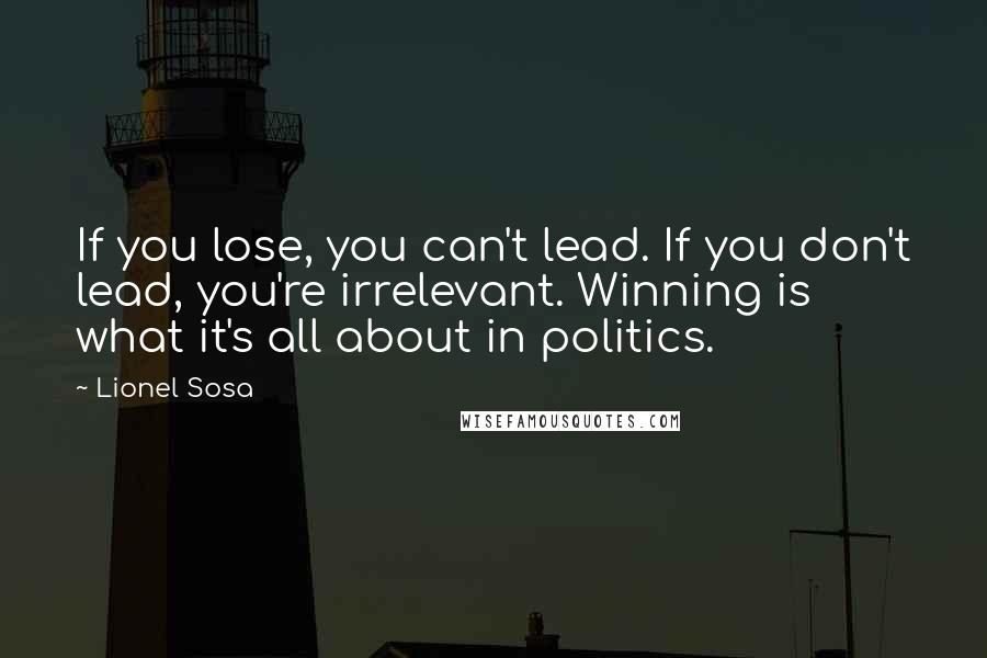 Lionel Sosa Quotes: If you lose, you can't lead. If you don't lead, you're irrelevant. Winning is what it's all about in politics.