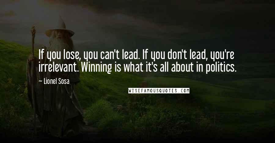 Lionel Sosa Quotes: If you lose, you can't lead. If you don't lead, you're irrelevant. Winning is what it's all about in politics.