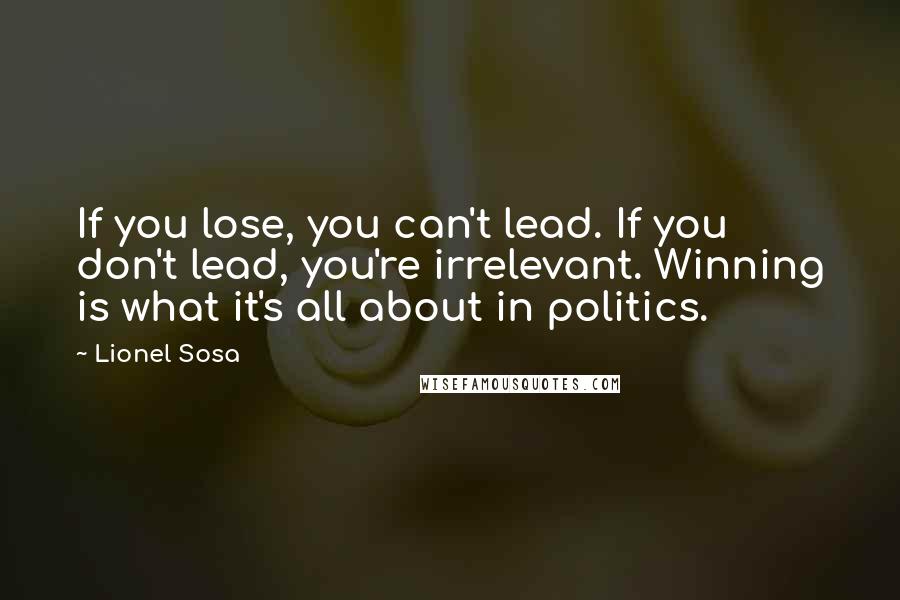 Lionel Sosa Quotes: If you lose, you can't lead. If you don't lead, you're irrelevant. Winning is what it's all about in politics.