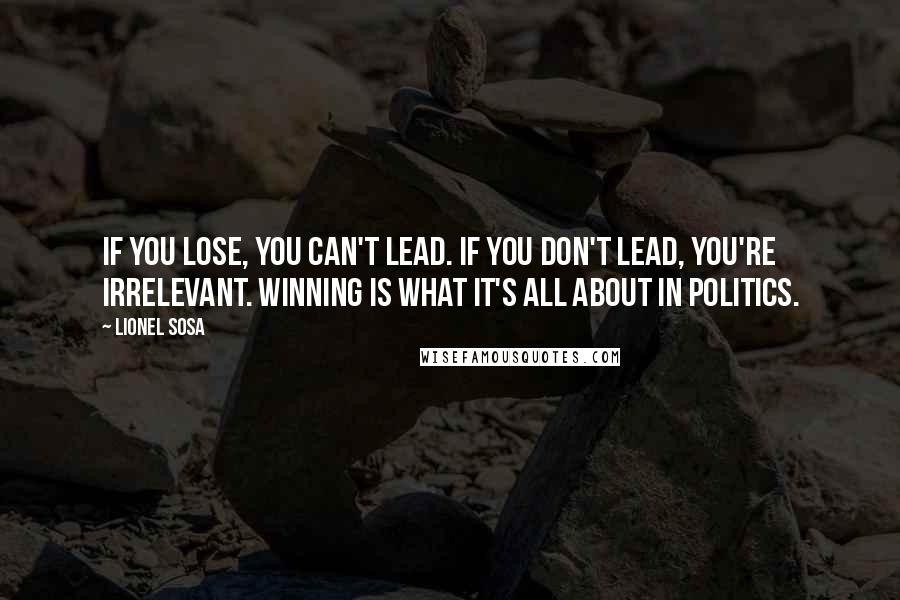 Lionel Sosa Quotes: If you lose, you can't lead. If you don't lead, you're irrelevant. Winning is what it's all about in politics.