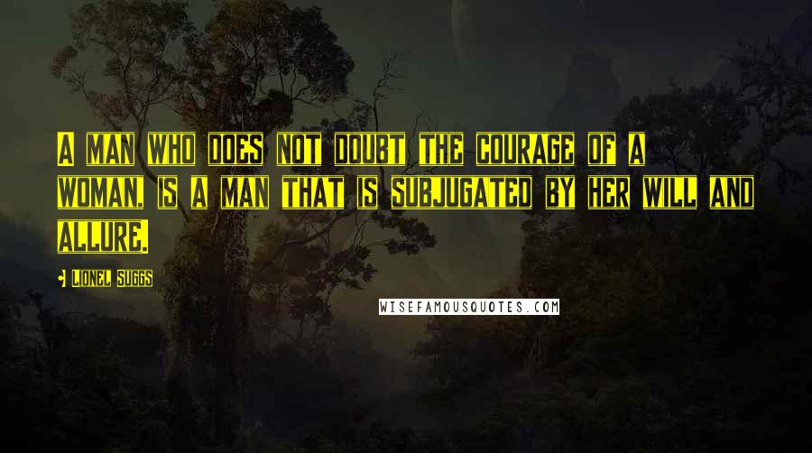 Lionel Suggs Quotes: A man who does not doubt the courage of a woman, is a man that is subjugated by her will and allure.