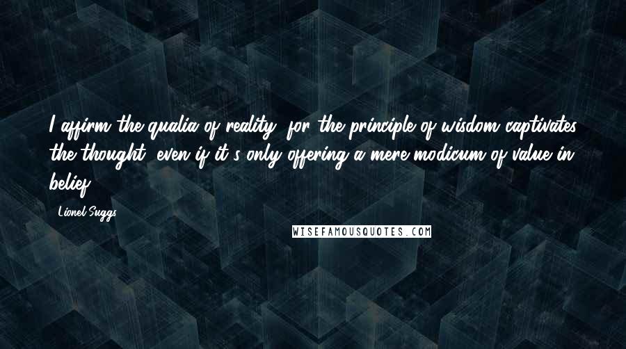 Lionel Suggs Quotes: I affirm the qualia of reality, for the principle of wisdom captivates the thought, even if it's only offering a mere modicum of value in belief.