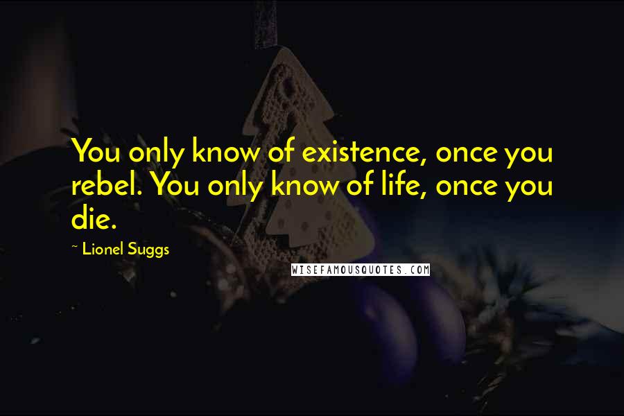 Lionel Suggs Quotes: You only know of existence, once you rebel. You only know of life, once you die.