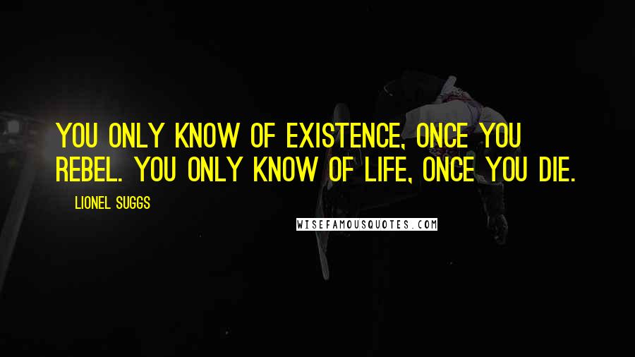 Lionel Suggs Quotes: You only know of existence, once you rebel. You only know of life, once you die.