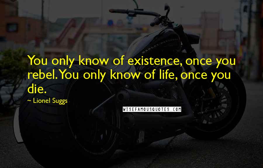 Lionel Suggs Quotes: You only know of existence, once you rebel. You only know of life, once you die.