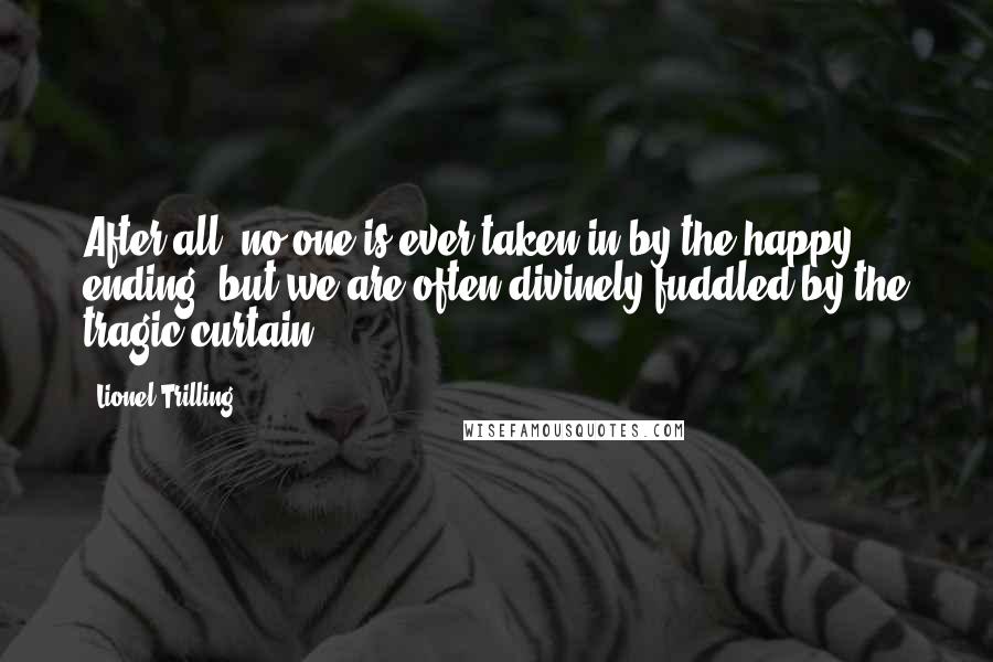 Lionel Trilling Quotes: After all, no one is ever taken in by the happy ending, but we are often divinely fuddled by the tragic curtain.
