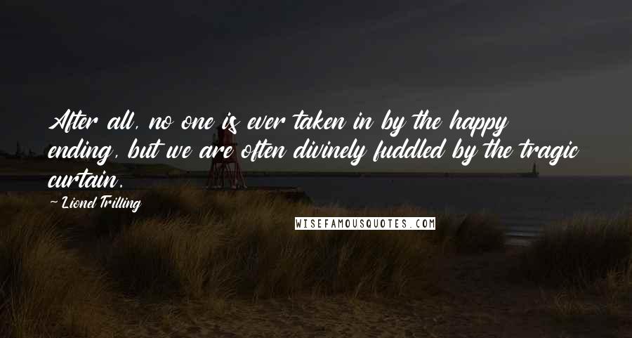 Lionel Trilling Quotes: After all, no one is ever taken in by the happy ending, but we are often divinely fuddled by the tragic curtain.