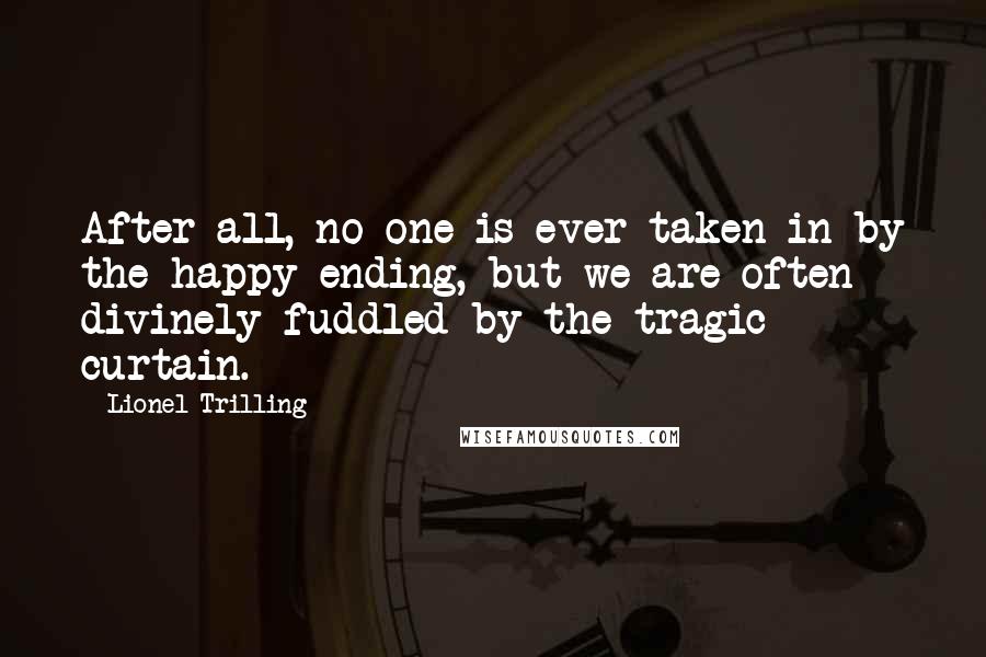Lionel Trilling Quotes: After all, no one is ever taken in by the happy ending, but we are often divinely fuddled by the tragic curtain.