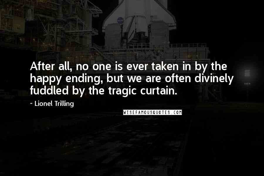 Lionel Trilling Quotes: After all, no one is ever taken in by the happy ending, but we are often divinely fuddled by the tragic curtain.