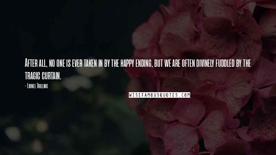 Lionel Trilling Quotes: After all, no one is ever taken in by the happy ending, but we are often divinely fuddled by the tragic curtain.