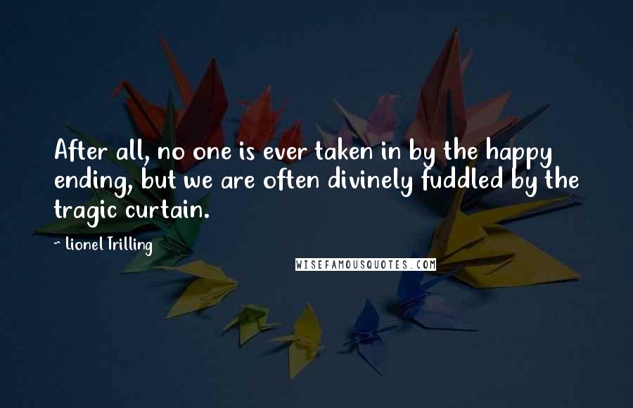Lionel Trilling Quotes: After all, no one is ever taken in by the happy ending, but we are often divinely fuddled by the tragic curtain.