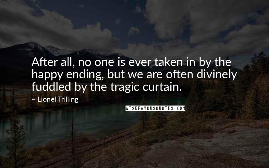 Lionel Trilling Quotes: After all, no one is ever taken in by the happy ending, but we are often divinely fuddled by the tragic curtain.