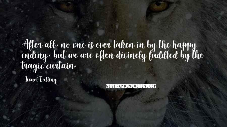 Lionel Trilling Quotes: After all, no one is ever taken in by the happy ending, but we are often divinely fuddled by the tragic curtain.