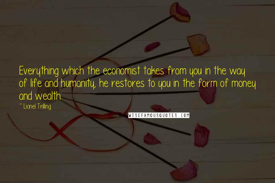 Lionel Trilling Quotes: Everything which the economist takes from you in the way of life and humanity, he restores to you in the form of money and wealth.