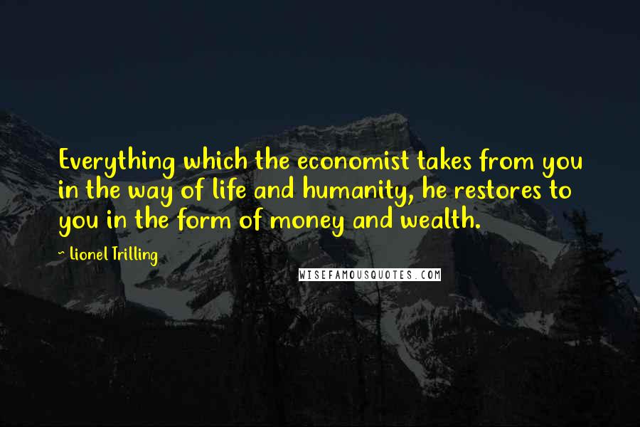 Lionel Trilling Quotes: Everything which the economist takes from you in the way of life and humanity, he restores to you in the form of money and wealth.