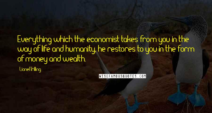 Lionel Trilling Quotes: Everything which the economist takes from you in the way of life and humanity, he restores to you in the form of money and wealth.