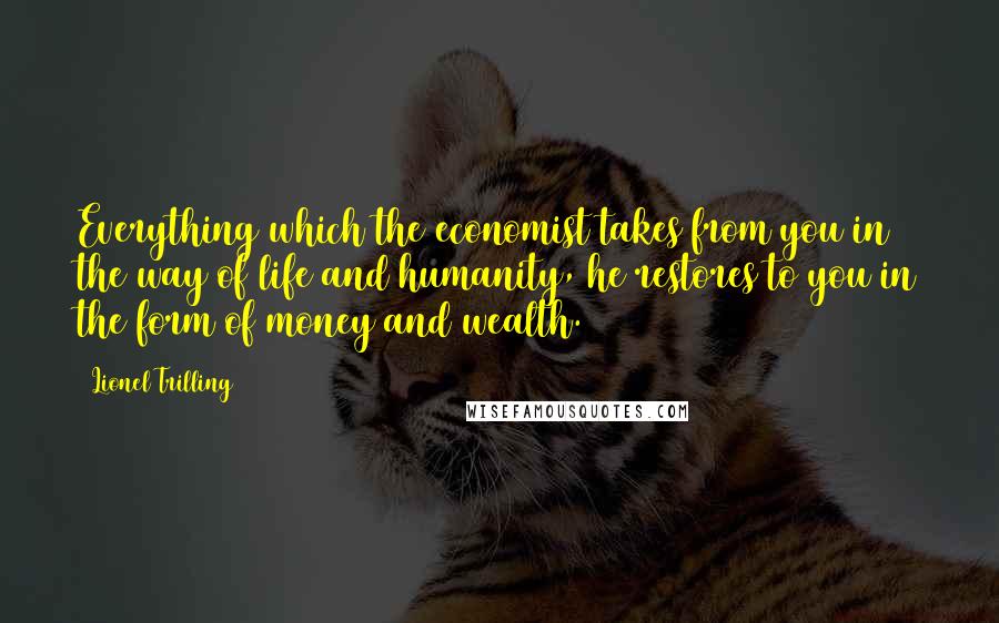 Lionel Trilling Quotes: Everything which the economist takes from you in the way of life and humanity, he restores to you in the form of money and wealth.