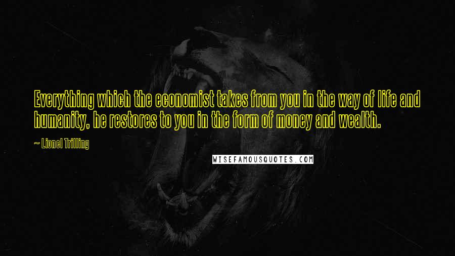 Lionel Trilling Quotes: Everything which the economist takes from you in the way of life and humanity, he restores to you in the form of money and wealth.