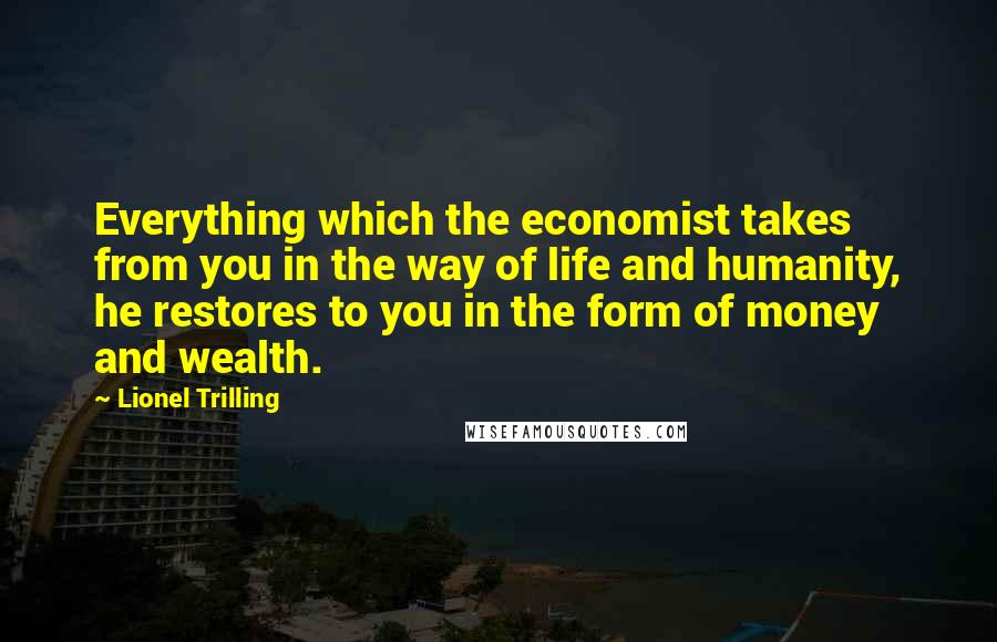 Lionel Trilling Quotes: Everything which the economist takes from you in the way of life and humanity, he restores to you in the form of money and wealth.