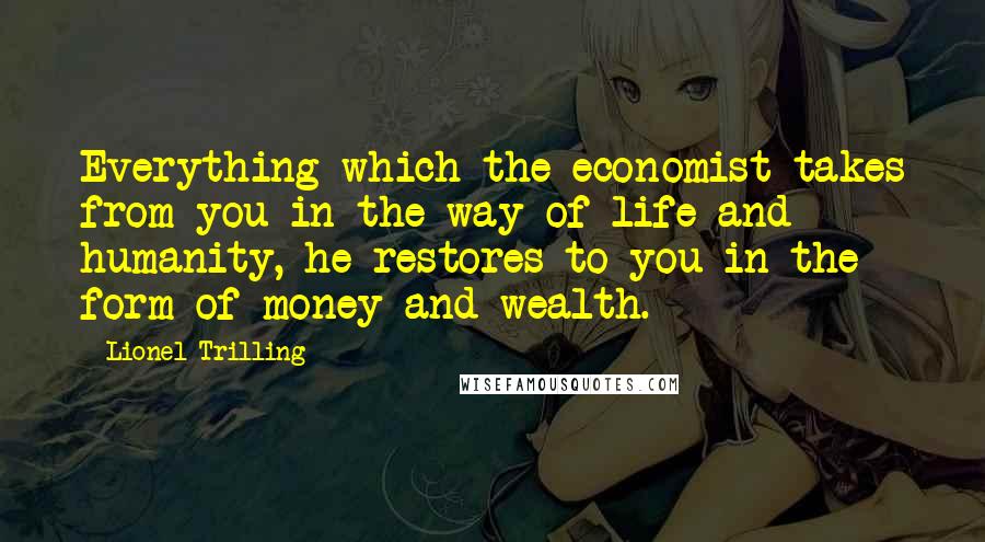Lionel Trilling Quotes: Everything which the economist takes from you in the way of life and humanity, he restores to you in the form of money and wealth.