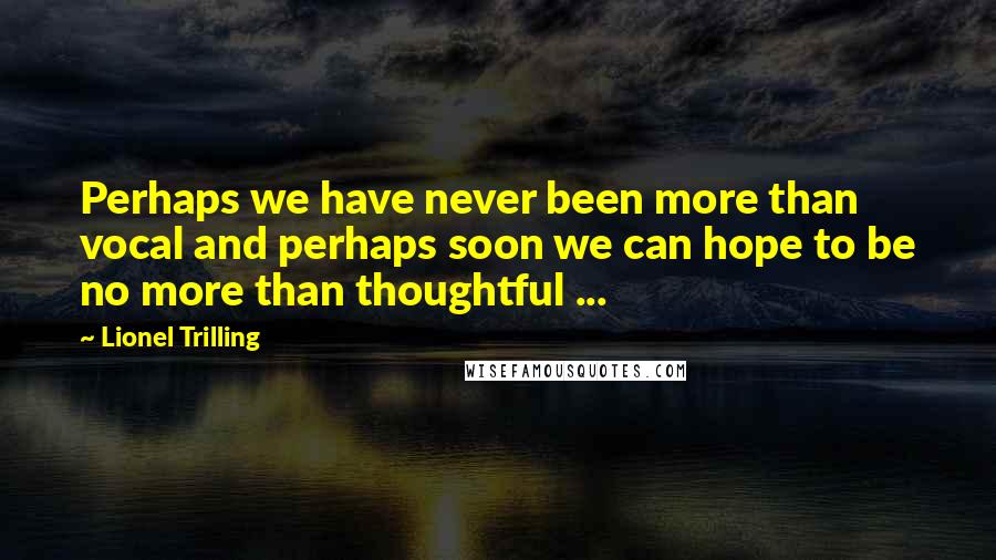 Lionel Trilling Quotes: Perhaps we have never been more than vocal and perhaps soon we can hope to be no more than thoughtful ...
