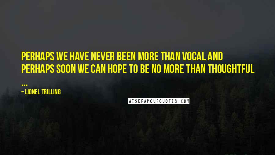 Lionel Trilling Quotes: Perhaps we have never been more than vocal and perhaps soon we can hope to be no more than thoughtful ...