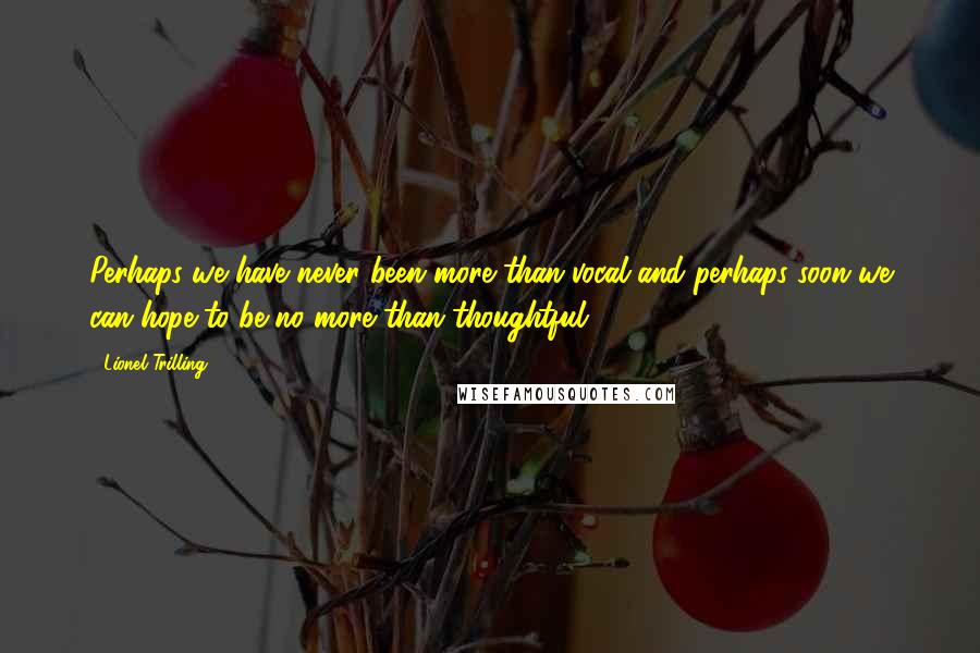 Lionel Trilling Quotes: Perhaps we have never been more than vocal and perhaps soon we can hope to be no more than thoughtful ...