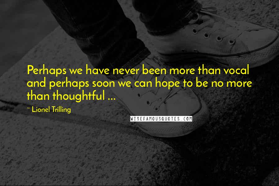 Lionel Trilling Quotes: Perhaps we have never been more than vocal and perhaps soon we can hope to be no more than thoughtful ...