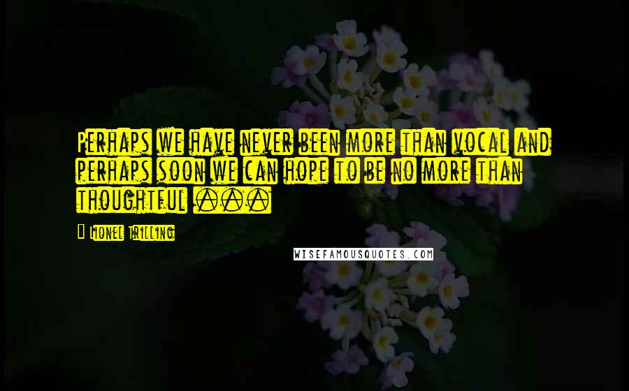 Lionel Trilling Quotes: Perhaps we have never been more than vocal and perhaps soon we can hope to be no more than thoughtful ...