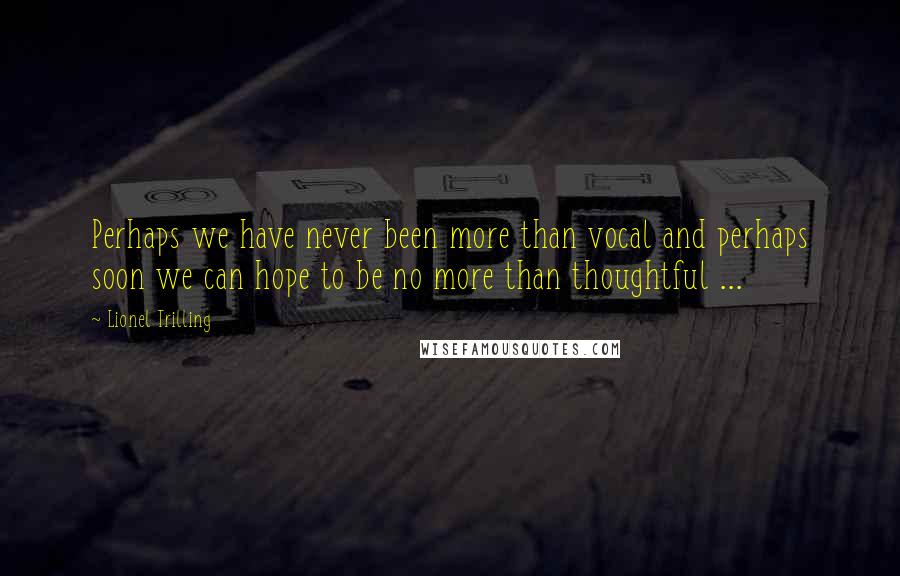 Lionel Trilling Quotes: Perhaps we have never been more than vocal and perhaps soon we can hope to be no more than thoughtful ...