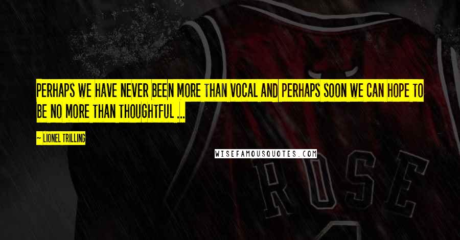 Lionel Trilling Quotes: Perhaps we have never been more than vocal and perhaps soon we can hope to be no more than thoughtful ...