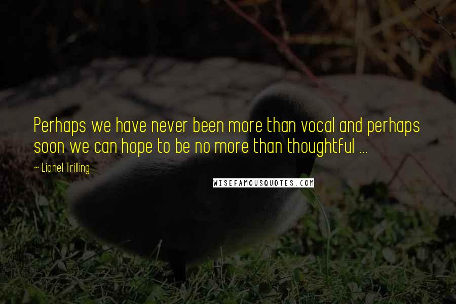 Lionel Trilling Quotes: Perhaps we have never been more than vocal and perhaps soon we can hope to be no more than thoughtful ...