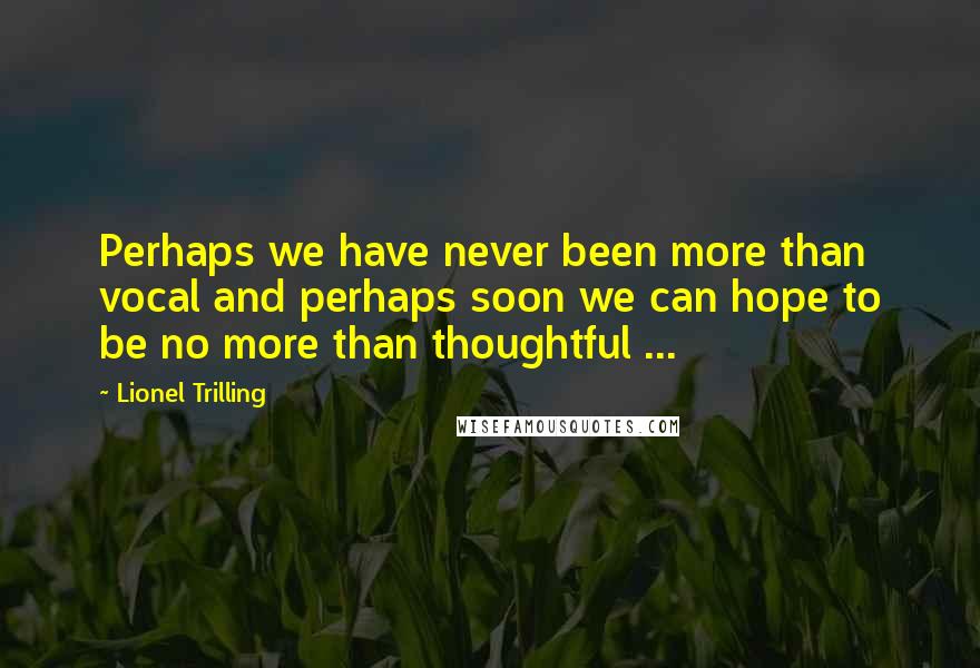 Lionel Trilling Quotes: Perhaps we have never been more than vocal and perhaps soon we can hope to be no more than thoughtful ...