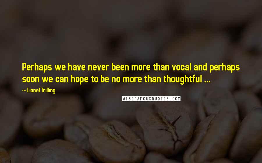 Lionel Trilling Quotes: Perhaps we have never been more than vocal and perhaps soon we can hope to be no more than thoughtful ...