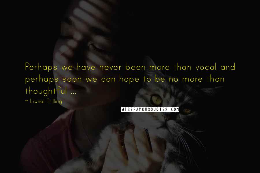 Lionel Trilling Quotes: Perhaps we have never been more than vocal and perhaps soon we can hope to be no more than thoughtful ...