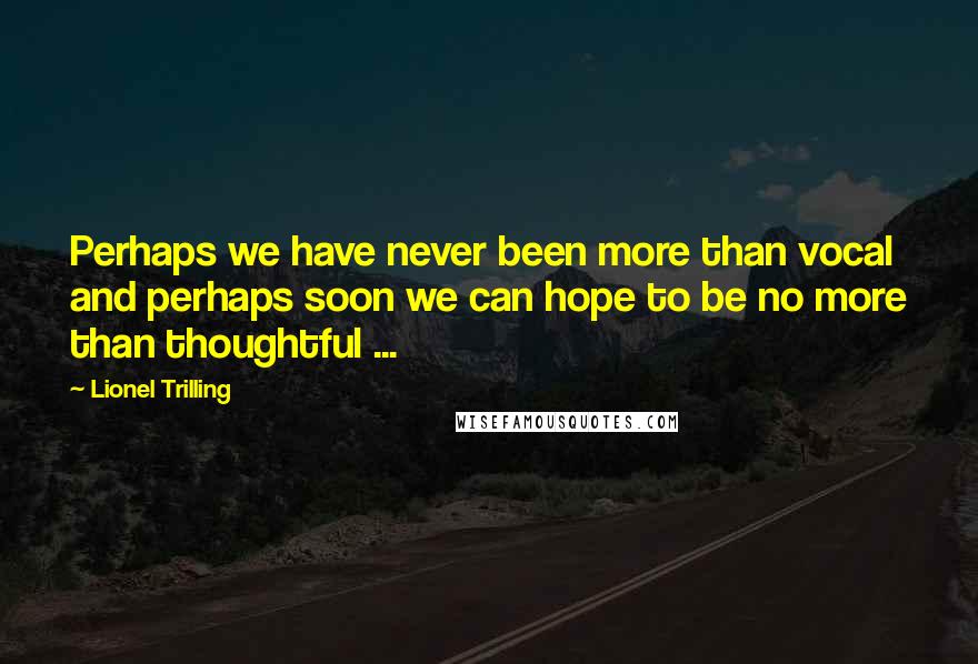 Lionel Trilling Quotes: Perhaps we have never been more than vocal and perhaps soon we can hope to be no more than thoughtful ...