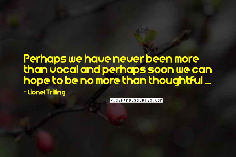 Lionel Trilling Quotes: Perhaps we have never been more than vocal and perhaps soon we can hope to be no more than thoughtful ...