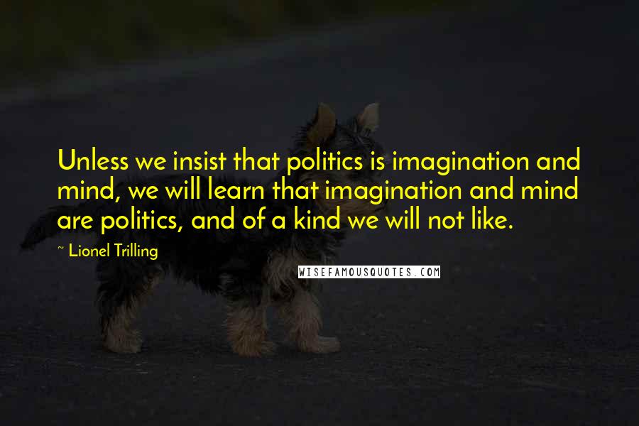 Lionel Trilling Quotes: Unless we insist that politics is imagination and mind, we will learn that imagination and mind are politics, and of a kind we will not like.