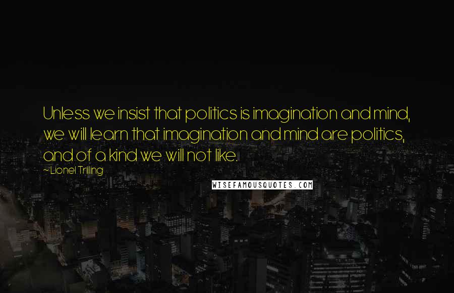 Lionel Trilling Quotes: Unless we insist that politics is imagination and mind, we will learn that imagination and mind are politics, and of a kind we will not like.