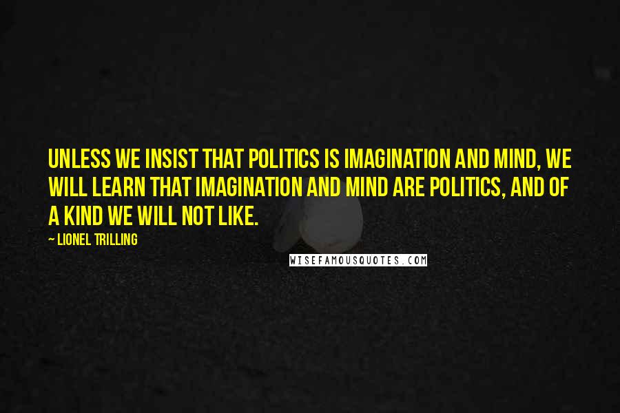 Lionel Trilling Quotes: Unless we insist that politics is imagination and mind, we will learn that imagination and mind are politics, and of a kind we will not like.