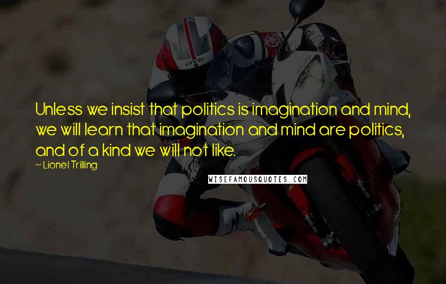 Lionel Trilling Quotes: Unless we insist that politics is imagination and mind, we will learn that imagination and mind are politics, and of a kind we will not like.