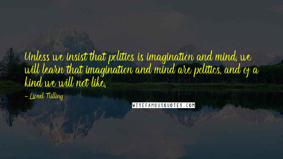 Lionel Trilling Quotes: Unless we insist that politics is imagination and mind, we will learn that imagination and mind are politics, and of a kind we will not like.